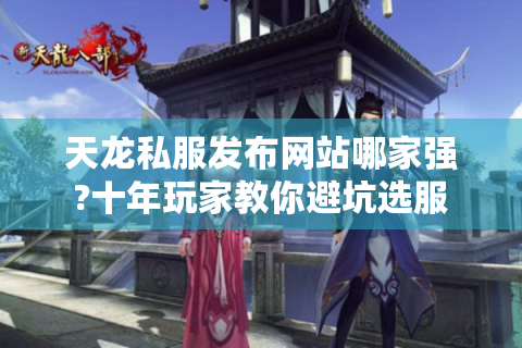 天龙私服发布网站哪家强?十年玩家教你避坑选服